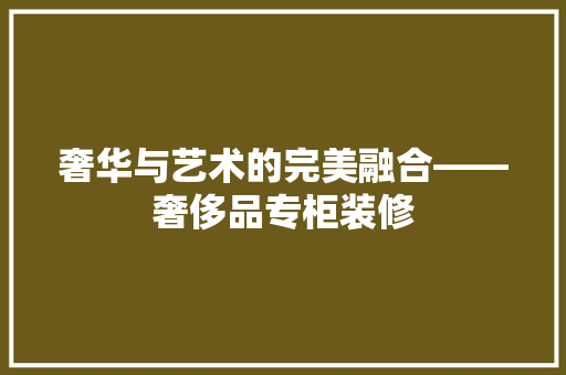 奢华与艺术的完美融合——奢侈品专柜装修
