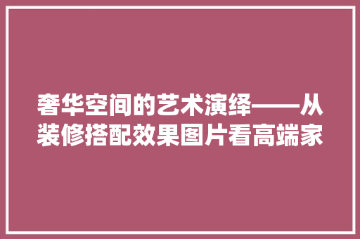 奢华空间的艺术演绎——从装修搭配效果图片看高端家居美学