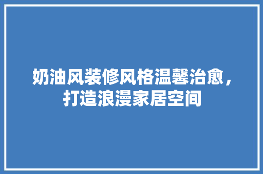 奶油风装修风格温馨治愈，打造浪漫家居空间