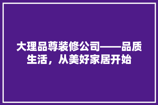 大理品尊装修公司——品质生活，从美好家居开始