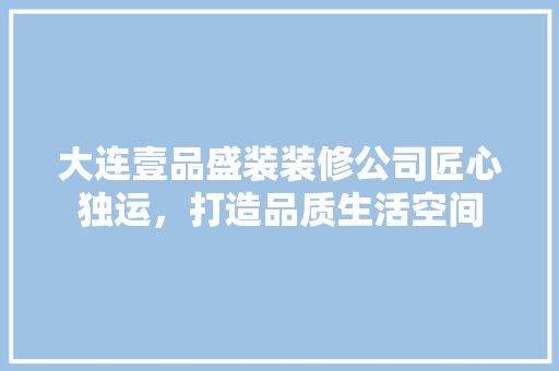 大连壹品盛装装修公司匠心独运，打造品质生活空间