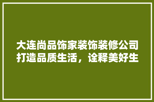 大连尚品饰家装饰装修公司打造品质生活，诠释美好生活新定义