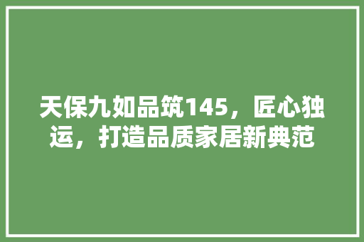 天保九如品筑145，匠心独运，打造品质家居新典范