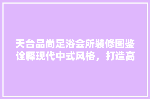 天台品尚足浴会所装修图鉴诠释现代中式风格，打造高端休闲空间
