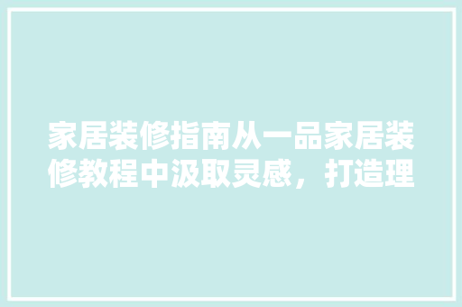 家居装修指南从一品家居装修教程中汲取灵感，打造理想家园