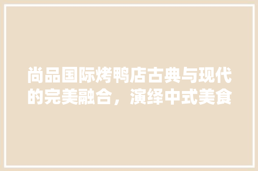 尚品国际烤鸭店古典与现代的完美融合，演绎中式美食新篇章