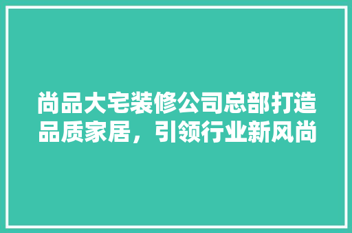 尚品大宅装修公司总部打造品质家居，引领行业新风尚