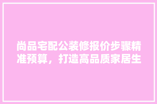 尚品宅配公装修报价步骤精准预算，打造高品质家居生活