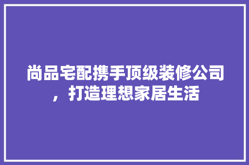 尚品宅配携手顶级装修公司，打造理想家居生活