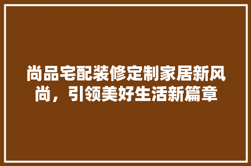 尚品宅配装修定制家居新风尚，引领美好生活新篇章