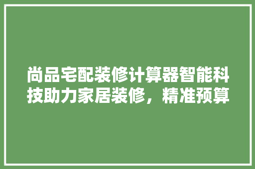尚品宅配装修计算器智能科技助力家居装修，精准预算，轻松实现梦想之家