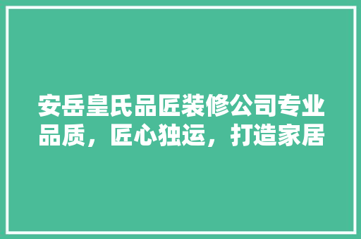 安岳皇氏品匠装修公司专业品质，匠心独运，打造家居美好新生活