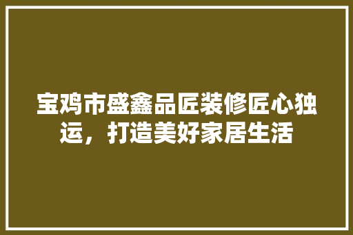 宝鸡市盛鑫品匠装修匠心独运，打造美好家居生活