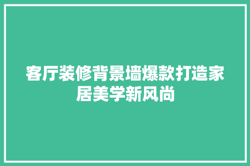 客厅装修背景墙爆款打造家居美学新风尚