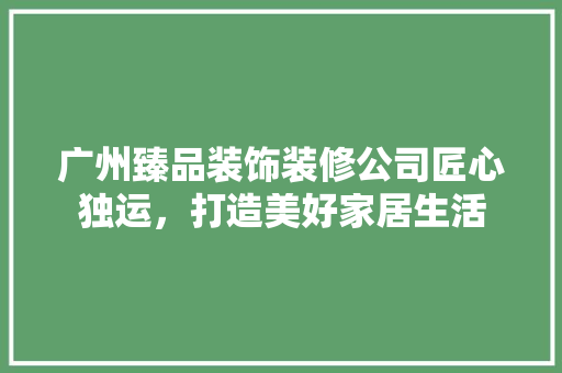广州臻品装饰装修公司匠心独运，打造美好家居生活