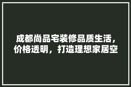 成都尚品宅装修品质生活，价格透明，打造理想家居空间