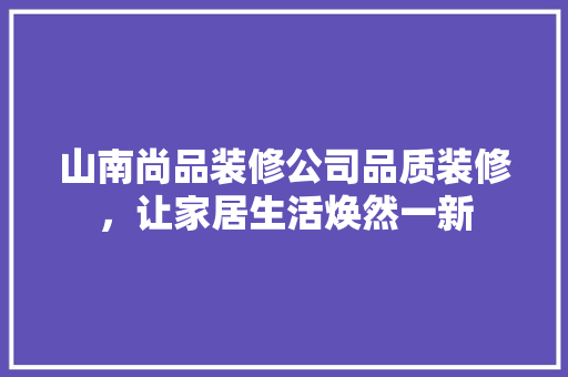 山南尚品装修公司品质装修，让家居生活焕然一新
