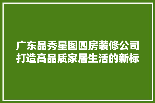 广东品秀星图四房装修公司打造高品质家居生活的新标杆
