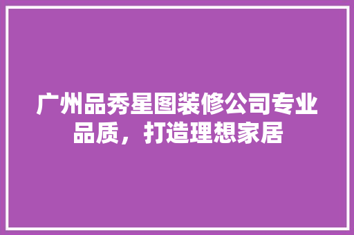 广州品秀星图装修公司专业品质，打造理想家居