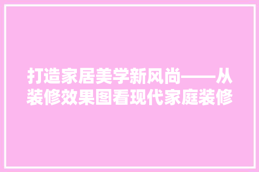 打造家居美学新风尚——从装修效果图看现代家庭装修趋势