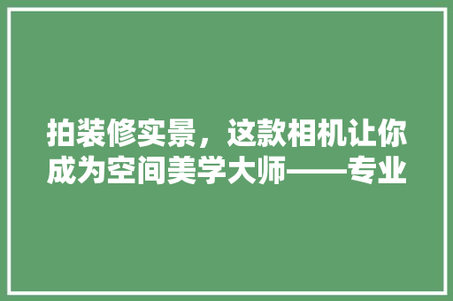 拍装修实景，这款相机让你成为空间美学大师——专业相机推荐