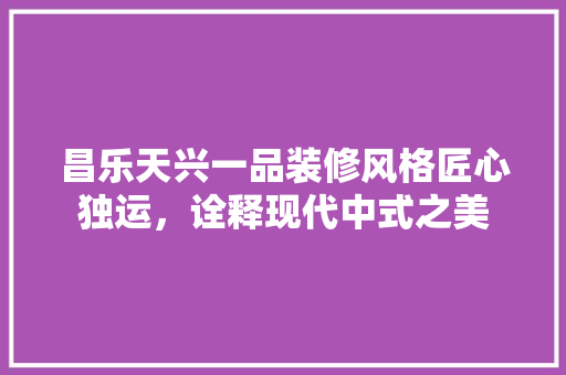 昌乐天兴一品装修风格匠心独运，诠释现代中式之美