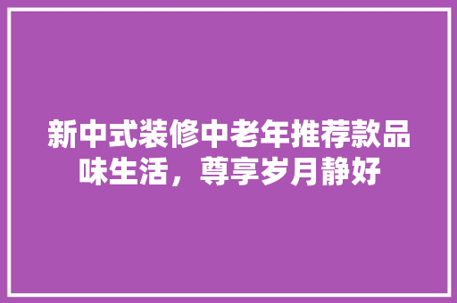 新中式装修中老年推荐款品味生活，尊享岁月静好