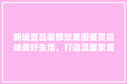 新城壹品装修效果图鉴赏品味美好生活，打造温馨家居空间