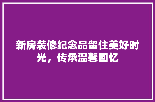 新房装修纪念品留住美好时光，传承温馨回忆