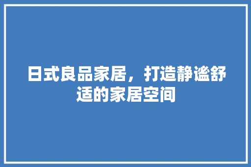 日式良品家居，打造静谧舒适的家居空间