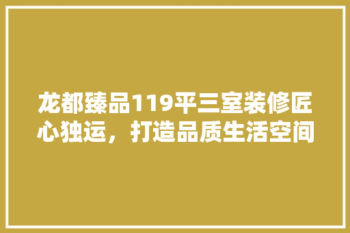 龙都臻品119平三室装修匠心独运，打造品质生活空间