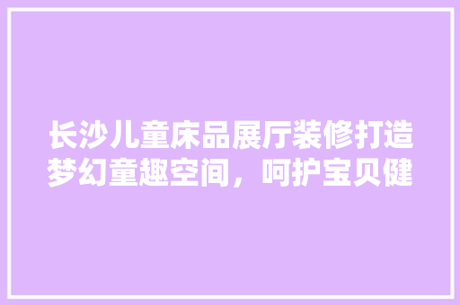 长沙儿童床品展厅装修打造梦幻童趣空间，呵护宝贝健康成长