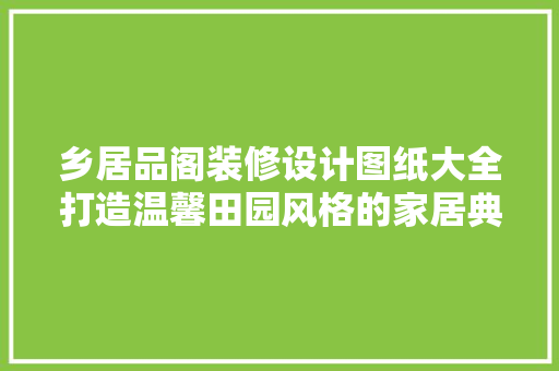 乡居品阁装修设计图纸大全打造温馨田园风格的家居典范