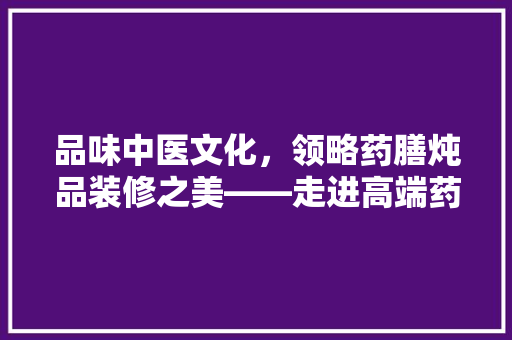 品味中医文化，领略药膳炖品装修之美——走进高端药膳炖品店