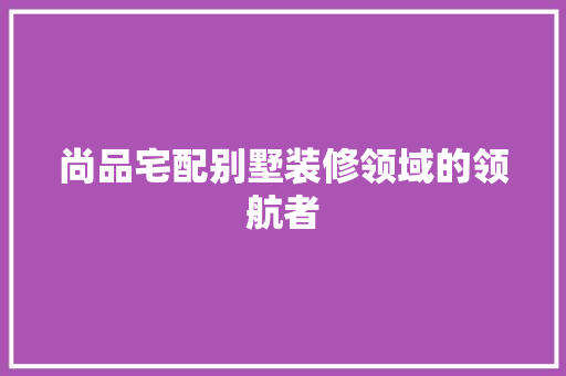 尚品宅配别墅装修领域的领航者