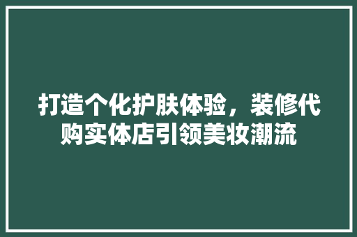 打造个化护肤体验，装修代购实体店引领美妆潮流