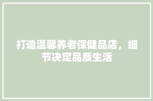 打造温馨养老保健品店，细节决定品质生活