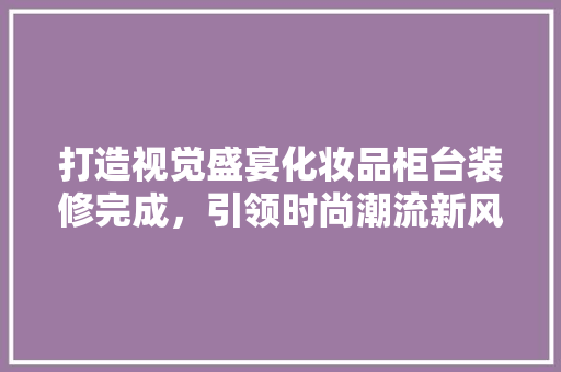 打造视觉盛宴化妆品柜台装修完成，引领时尚潮流新风尚