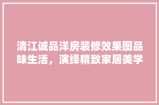 清江诚品洋房装修效果图品味生活，演绎精致家居美学