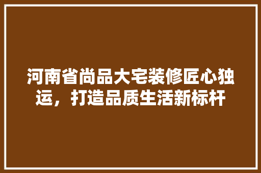河南省尚品大宅装修匠心独运，打造品质生活新标杆