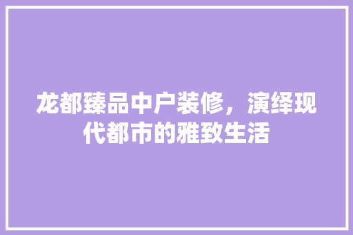 龙都臻品中户装修，演绎现代都市的雅致生活