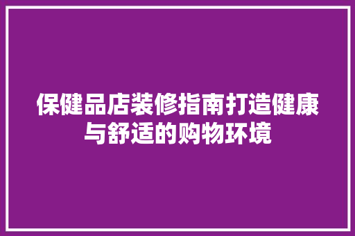 保健品店装修指南打造健康与舒适的购物环境