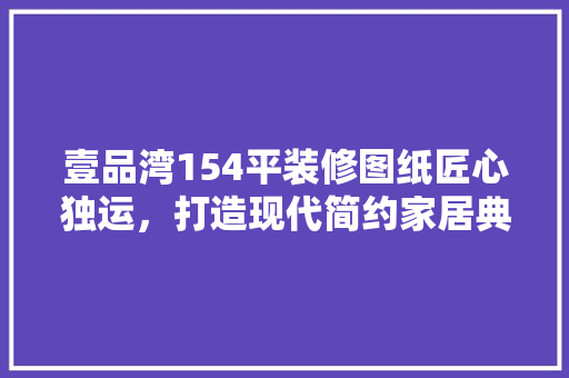 壹品湾154平装修图纸匠心独运，打造现代简约家居典范
