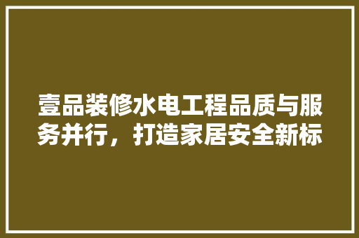 壹品装修水电工程品质与服务并行，打造家居安全新标杆