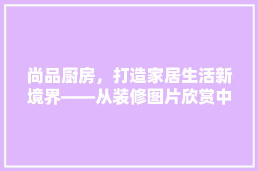尚品厨房，打造家居生活新境界——从装修图片欣赏中领略高品质家居美学