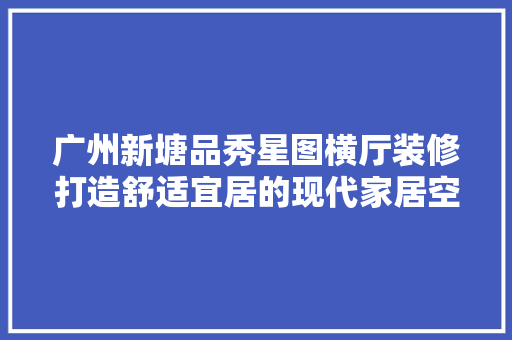 广州新塘品秀星图横厅装修打造舒适宜居的现代家居空间