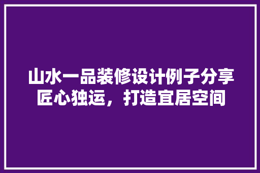山水一品装修设计例子分享匠心独运，打造宜居空间