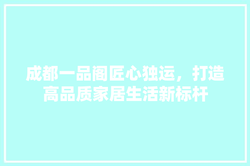 成都一品阁匠心独运，打造高品质家居生活新标杆