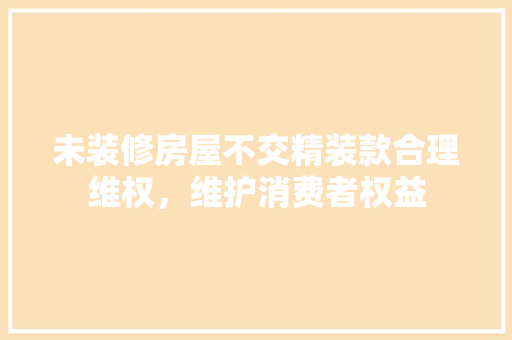 未装修房屋不交精装款合理维权，维护消费者权益