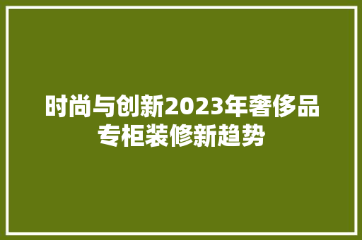 时尚与创新2023年奢侈品专柜装修新趋势